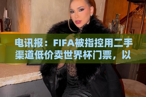 电讯报:FIFA被指控用二手渠道低价卖世界杯门票,以避免退差价 电讯报:FIFA被指控用二手渠道低价卖世界杯门票,以避免退差价