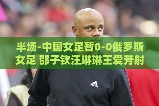 半场-中国女足暂0-0俄罗斯女足 邵子钦汪琳琳王爱芳射门打高 半场-中国女足暂0-0俄罗斯女足 邵子钦汪琳琳王爱芳射门打高