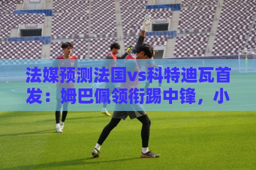 法媒预测法国vs科特迪瓦首发:姆巴佩领衔踢中锋,小图拉姆左边锋 法媒预测法国vs科特迪瓦首发:姆巴佩领衔踢中锋,小图拉姆左边锋
