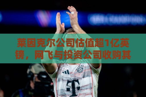 莱因克尔公司估值超1亿英镑,网飞与投资公司收购其播客帝国股份 莱因克尔公司估值超1亿英镑,网飞与投资公司收购其播客帝国股份