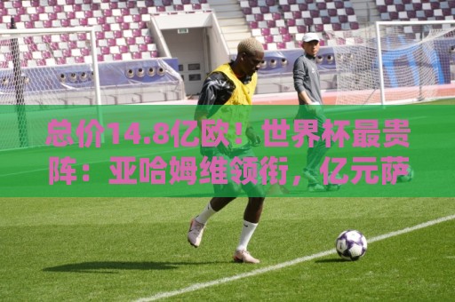 总价14.8亿欧!世界杯最贵阵:亚哈姆维领衔,亿元萨利巴坐镇后防 总价14.8亿欧!世界杯最贵阵:亚哈姆维领衔,亿元萨利巴坐镇后防