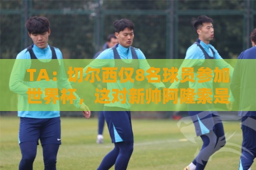 TA:切尔西仅8名球员参加世界杯,这对新帅阿隆索是利好消息 TA:切尔西仅8名球员参加世界杯,这对新帅阿隆索是利好消息