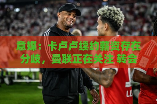 意媒:卡卢卢续约薪资存在分歧,曼联正在关注 转会费至少4000万 意媒:卡卢卢续约薪资存在分歧,曼联正在关注 转会费至少4000万
