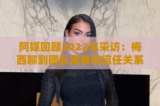 阿媒回顾2022年采访:梅西聊到团队准备和信任关系时落泪了 阿媒回顾2022年采访:梅西聊到团队准备和信任关系时落泪了