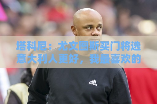 塔科尼:尤文图斯买门将选意大利人更好,我最喜欢的是卡内塞基 塔科尼:尤文图斯买门将选意大利人更好,我最喜欢的是卡内塞基