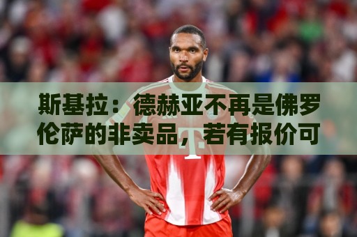 斯基拉:德赫亚不再是佛罗伦萨的非卖品,若有报价可能今夏离队 斯基拉:德赫亚不再是佛罗伦萨的非卖品,若有报价可能今夏离队