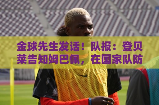 金球先生发话!队报:登贝莱告知姆巴佩,在国家队防守要做得更多 金球先生发话!队报:登贝莱告知姆巴佩,在国家队防守要做得更多