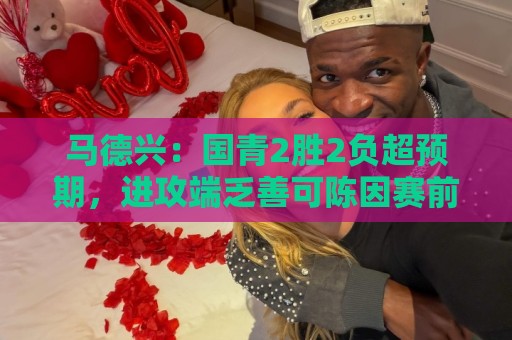马德兴:国青2胜2负超预期,进攻端乏善可陈因赛前没时间展开训练 马德兴:国青2胜2负超预期,进攻端乏善可陈因赛前没时间展开训练