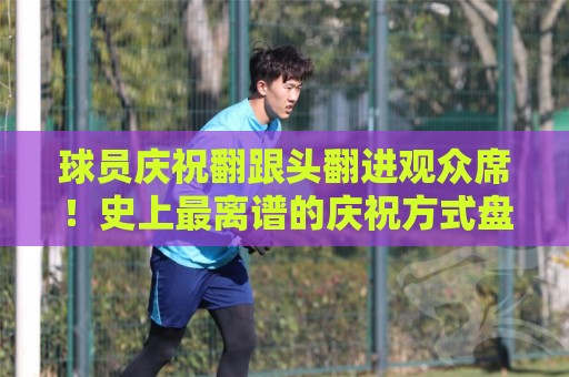 球员庆祝翻跟头翻进观众席!史上最离谱的庆祝方式盘点【球员庆祝翻跟头翻进观众席】 球员庆祝翻跟头翻进观众席!史上最离谱的庆祝方式盘点【球员庆祝翻跟头翻进观众席】