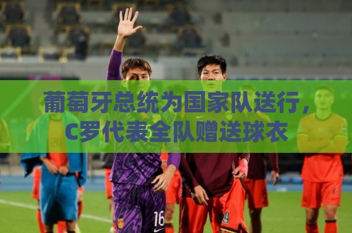 葡萄牙总统为国家队送行,C罗代表全队赠送球衣 葡萄牙总统为国家队送行,C罗代表全队赠送球衣