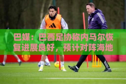 巴媒:巴西足协称内马尔恢复进展良好,预计对阵海地复出 巴媒:巴西足协称内马尔恢复进展良好,预计对阵海地复出