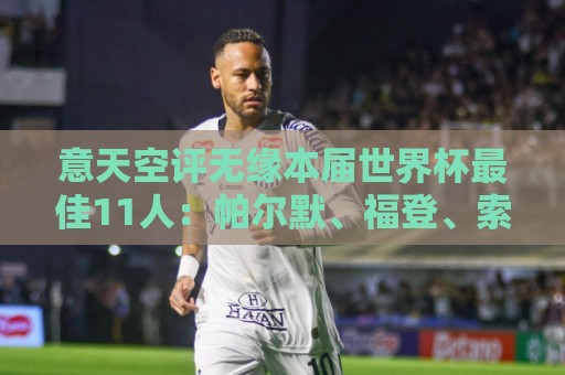意天空评无缘本届世界杯最佳11人:帕尔默、福登、索博、K77在列 意天空评无缘本届世界杯最佳11人:帕尔默、福登、索博、K77在列