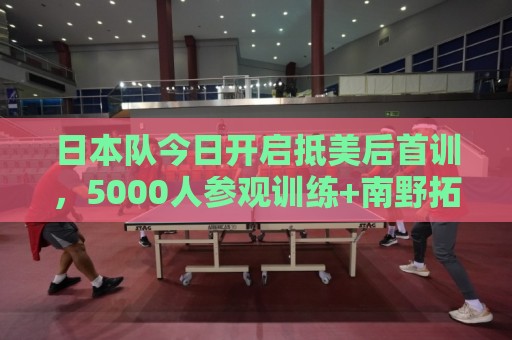 日本队今日开启抵美后首训,5000人参观训练+南野拓实和球队会合 日本队今日开启抵美后首训,5000人参观训练+南野拓实和球队会合