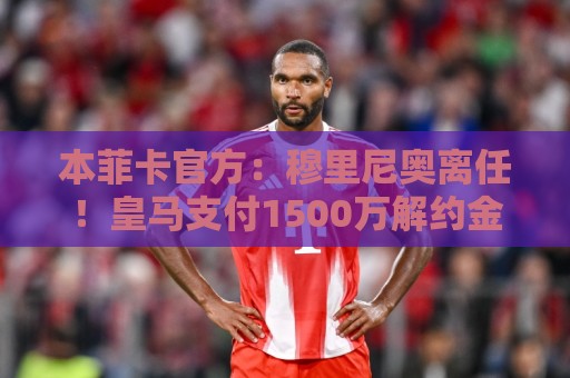 本菲卡官方:穆里尼奥离任!皇马支付1500万解约金穆帅已同意邀请 本菲卡官方:穆里尼奥离任!皇马支付1500万解约金穆帅已同意邀请