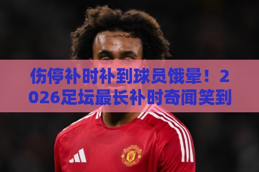 伤停补时补到球员饿晕!2026足坛最长补时奇闻笑到胃疼【伤停补时补到球员饿晕】 伤停补时补到球员饿晕!2026足坛最长补时奇闻笑到胃疼【伤停补时补到球员饿晕】