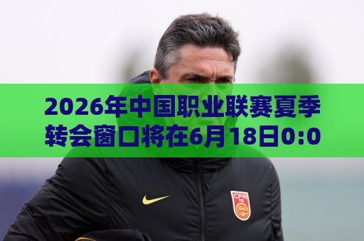2026年中国职业联赛夏季转会窗口将在6月18日0:00正式开放 2026年中国职业联赛夏季转会窗口将在6月18日0:00正式开放