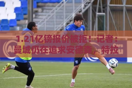 1.21亿镑报价被拒!记者:曼城仍在追求安德森,特拉福德预计离队 1.21亿镑报价被拒!记者:曼城仍在追求安德森,特拉福德预计离队