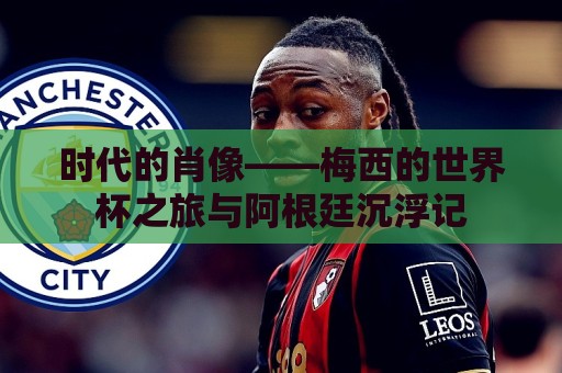 时代的肖像——梅西的世界杯之旅与阿根廷沉浮记 时代的肖像——梅西的世界杯之旅与阿根廷沉浮记