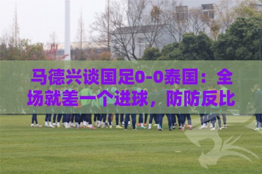 马德兴谈国足0-0泰国:全场就差一个进球,防防反比优势更值称道 马德兴谈国足0-0泰国:全场就差一个进球,防防反比优势更值称道