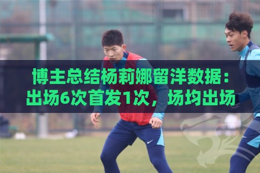 博主总结杨莉娜留洋数据:出场6次首发1次,场均出场21分钟 博主总结杨莉娜留洋数据:出场6次首发1次,场均出场21分钟