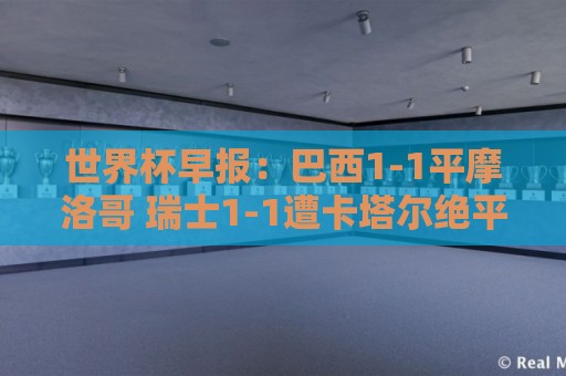世界杯早报:巴西1-1平摩洛哥 瑞士1-1遭卡塔尔绝平 世界杯早报:巴西1-1平摩洛哥 瑞士1-1遭卡塔尔绝平