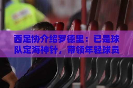 西足协介绍罗德里:已是球队定海神针,带领年轻球员向世界杯冲击 西足协介绍罗德里:已是球队定海神针,带领年轻球员向世界杯冲击