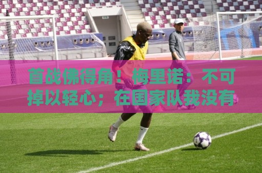 首战佛得角!梅里诺:不可掉以轻心;在国家队我没有训练踢前锋 首战佛得角!梅里诺:不可掉以轻心;在国家队我没有训练踢前锋