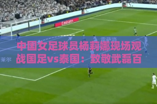 中国女足球员杨莉娜现场观战国足vs泰国:致敬武磊百场 中国女足球员杨莉娜现场观战国足vs泰国:致敬武磊百场