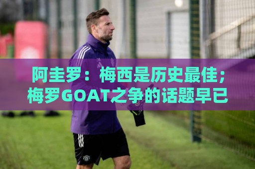阿圭罗:梅西是历史最佳;梅罗GOAT之争的话题早已有定论 阿圭罗:梅西是历史最佳;梅罗GOAT之争的话题早已有定论