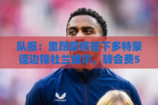 队报:里昂即将签下多特蒙德边锋杜兰维尔,转会费550万欧签约5年 队报:里昂即将签下多特蒙德边锋杜兰维尔,转会费550万欧签约5年