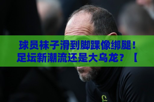 球员袜子滑到脚踝像绑腿！足坛新潮流还是大乌龙？【球员袜子滑到脚踝像绑腿】