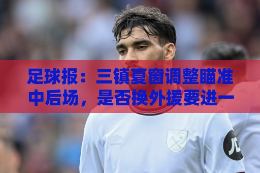 足球报:三镇夏窗调整瞄准中后场,是否换外援要进一步讨论 足球报:三镇夏窗调整瞄准中后场,是否换外援要进一步讨论