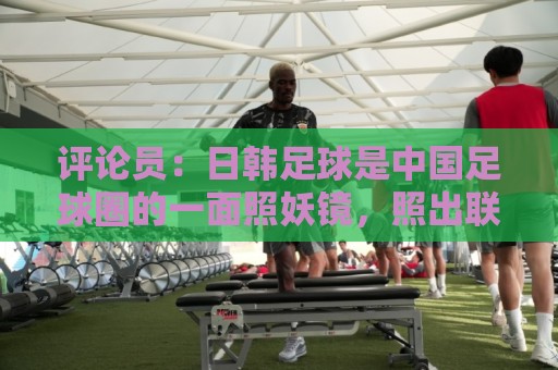 评论员:日韩足球是中国足球圈的一面照妖镜,照出联赛荒废之妖 评论员:日韩足球是中国足球圈的一面照妖镜,照出联赛荒废之妖