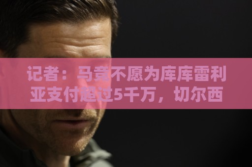记者:马竞不愿为库库雷利亚支付超过5千万,切尔西不接受降价 记者:马竞不愿为库库雷利亚支付超过5千万,切尔西不接受降价