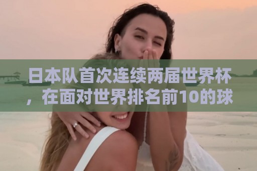 日本队首次连续两届世界杯,在面对世界排名前10的球队时拿到积分 日本队首次连续两届世界杯,在面对世界排名前10的球队时拿到积分
