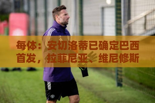 每体:安切洛蒂已确定巴西首发,拉菲尼亚、维尼修斯、库尼亚领衔 每体:安切洛蒂已确定巴西首发,拉菲尼亚、维尼修斯、库尼亚领衔